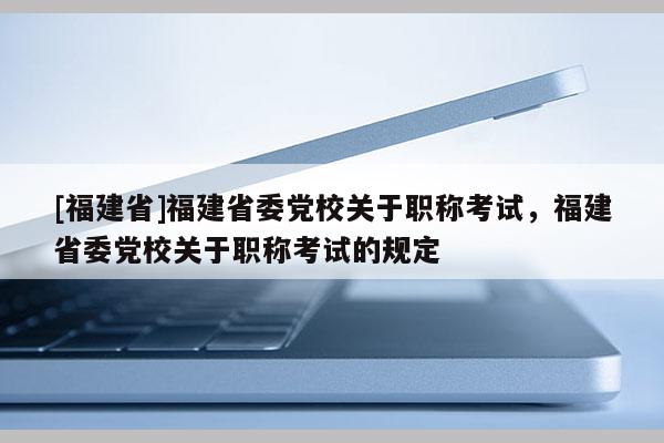 [福建省]福建省委黨校關(guān)于職稱考試，福建省委黨校關(guān)于職稱考試的規(guī)定