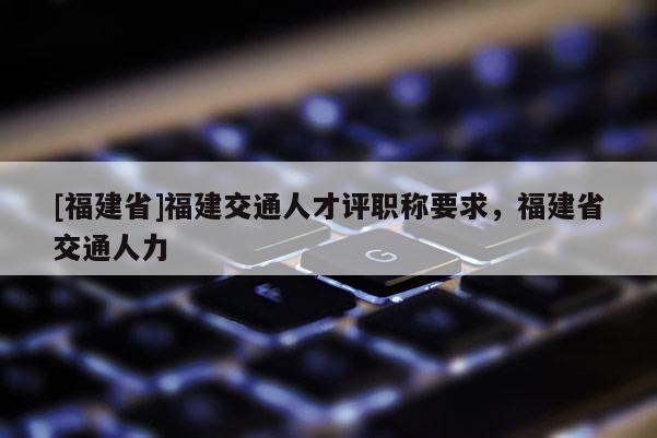 [福建省]福建交通人才評職稱要求，福建省交通人力