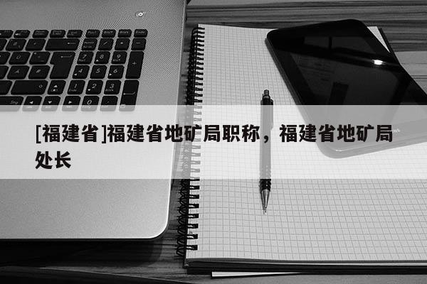 [福建省]福建省地礦局職稱，福建省地礦局處長