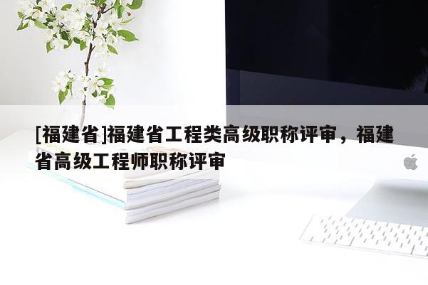 [福建省]福建省工程類高級職稱評審，福建省高級工程師職稱評審