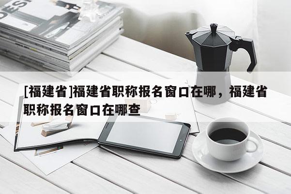 [福建省]福建省職稱報(bào)名窗口在哪，福建省職稱報(bào)名窗口在哪查