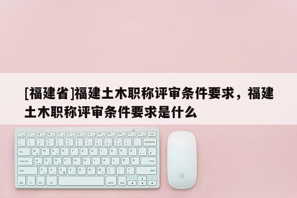 [福建省]福建土木職稱評審條件要求，福建土木職稱評審條件要求是什么