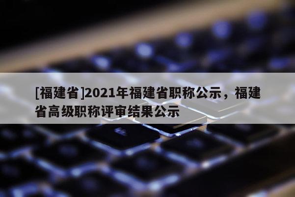 [福建省]2021年福建省職稱公示，福建省高級職稱評審結(jié)果公示