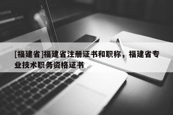 [福建省]福建省注冊(cè)證書(shū)和職稱，福建省專業(yè)技術(shù)職務(wù)資格證書(shū)