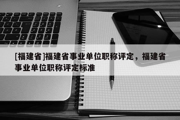 [福建省]福建省事業(yè)單位職稱評定，福建省事業(yè)單位職稱評定標準