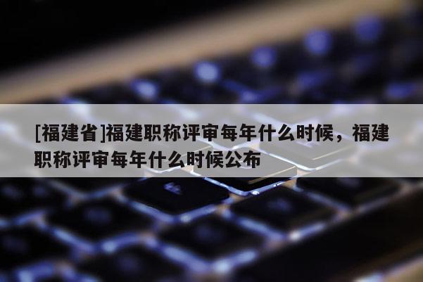 [福建省]福建職稱評審每年什么時候，福建職稱評審每年什么時候公布