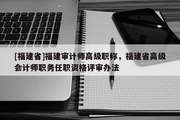 [福建省]福建審計師高級職稱，福建省高級會計師職務任職資格評審辦法