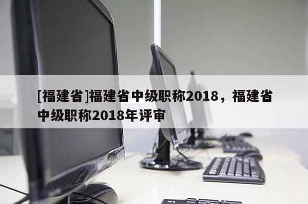 [福建省]福建省中級(jí)職稱(chēng)2018，福建省中級(jí)職稱(chēng)2018年評(píng)審