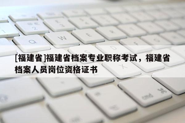 [福建省]福建省檔案專業(yè)職稱考試，福建省檔案人員崗位資格證書