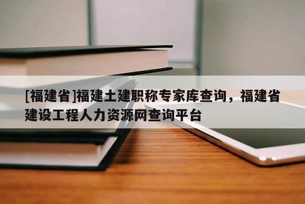 [福建省]福建土建職稱專家?guī)觳樵?，福建省建設(shè)工程人力資源網(wǎng)查詢平臺