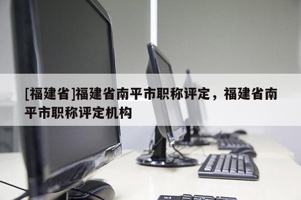 [福建省]福建省南平市職稱評定，福建省南平市職稱評定機構