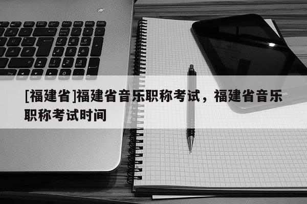 [福建省]福建省音樂職稱考試，福建省音樂職稱考試時間