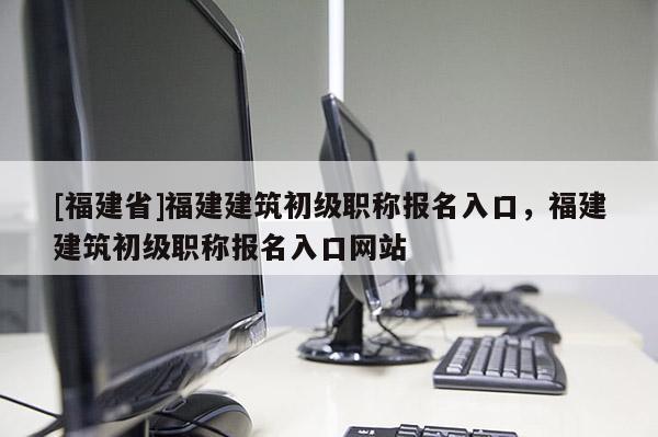 [福建省]福建建筑初級職稱報名入口，福建建筑初級職稱報名入口網(wǎng)站