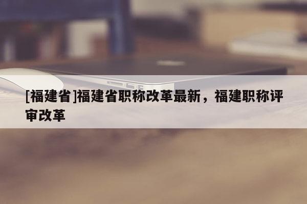 [福建省]福建省職稱改革最新，福建職稱評審改革