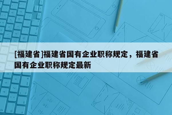 [福建省]福建省國有企業(yè)職稱規(guī)定，福建省國有企業(yè)職稱規(guī)定最新