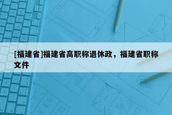 [福建省]福建省高職稱退休政，福建省職稱文件