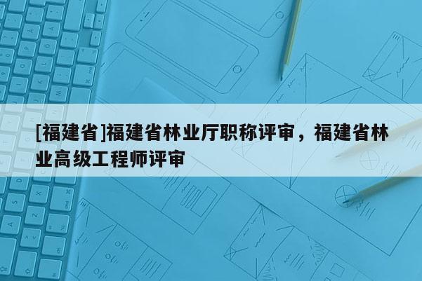 [福建省]福建省林業(yè)廳職稱評審，福建省林業(yè)高級工程師評審