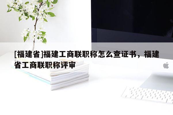 [福建省]福建工商聯(lián)職稱怎么查證書，福建省工商聯(lián)職稱評審