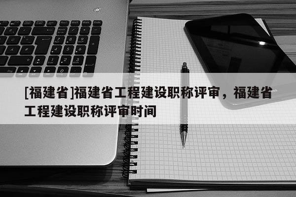 [福建省]福建省工程建設(shè)職稱評審，福建省工程建設(shè)職稱評審時間