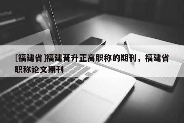 [福建省]福建晉升正高職稱的期刊，福建省職稱論文期刊