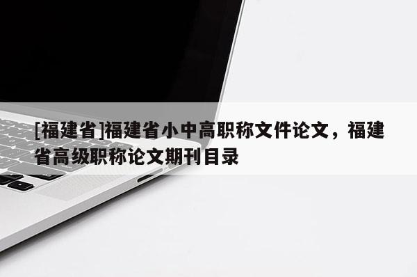 [福建省]福建省小中高職稱文件論文，福建省高級職稱論文期刊目錄