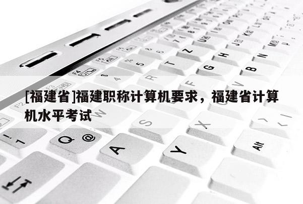 [福建省]福建職稱計算機(jī)要求，福建省計算機(jī)水平考試