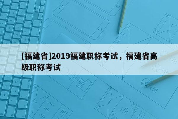 [福建省]2019福建職稱考試，福建省高級職稱考試