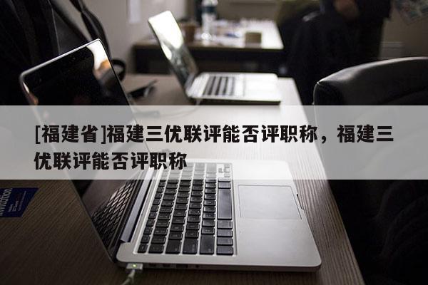 [福建省]福建三優(yōu)聯(lián)評能否評職稱，福建三優(yōu)聯(lián)評能否評職稱