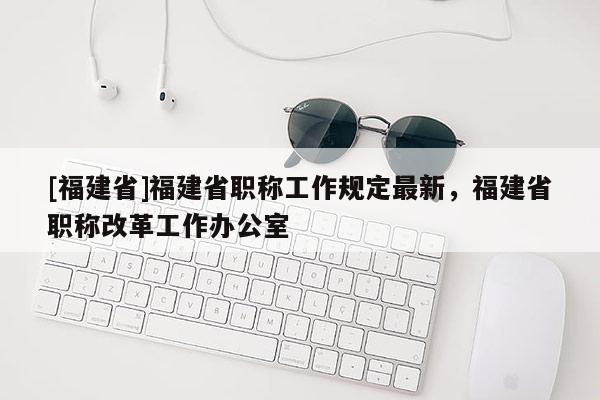 [福建省]福建省職稱工作規(guī)定最新，福建省職稱改革工作辦公室