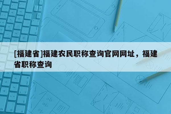 [福建省]福建農(nóng)民職稱查詢官網(wǎng)網(wǎng)址，福建省職稱查詢