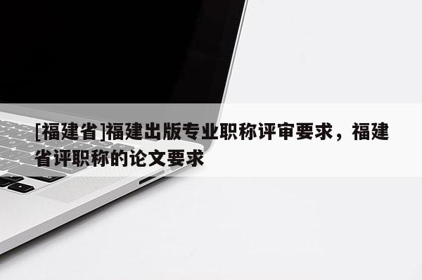 [福建省]福建出版專業(yè)職稱評(píng)審要求，福建省評(píng)職稱的論文要求