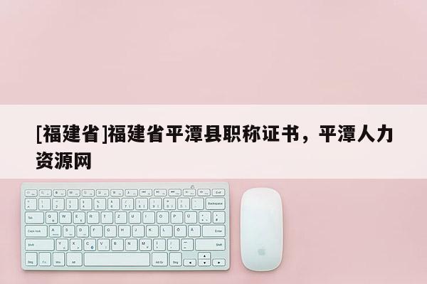 [福建省]福建省平潭縣職稱證書，平潭人力資源網(wǎng)