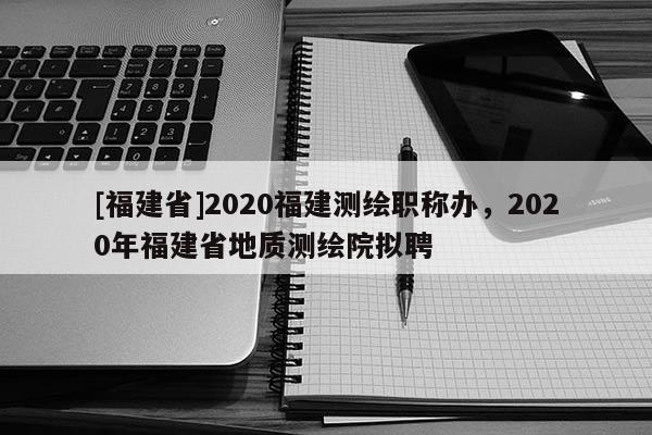 [福建省]2020福建測繪職稱辦，2020年福建省地質測繪院擬聘