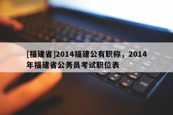 [福建省]2014福建公有職稱，2014年福建省公務(wù)員考試職位表