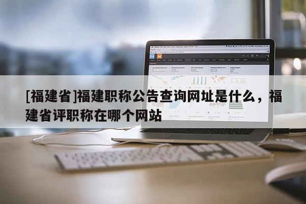 [福建省]福建職稱公告查詢網(wǎng)址是什么，福建省評職稱在哪個網(wǎng)站
