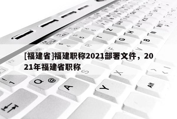 [福建省]福建職稱2021部署文件，2021年福建省職稱