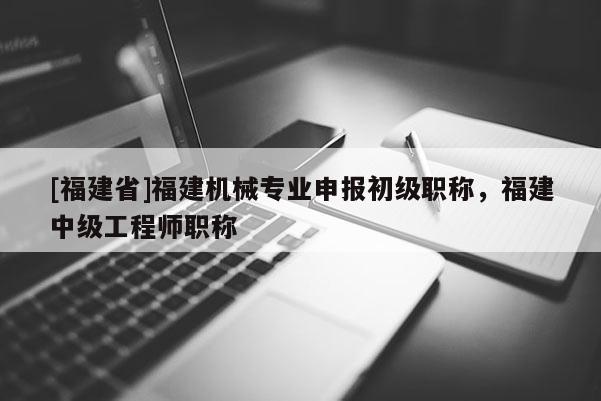 [福建省]福建機械專業(yè)申報初級職稱，福建中級工程師職稱