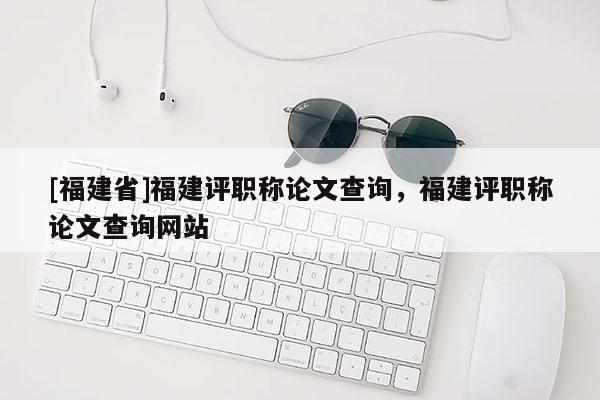 [福建省]福建評職稱論文查詢，福建評職稱論文查詢網(wǎng)站