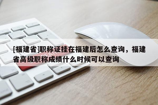 [福建省]職稱證掛在福建后怎么查詢，福建省高級職稱成績什么時候可以查詢