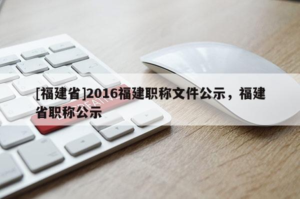 [福建省]2016福建職稱文件公示，福建省職稱公示