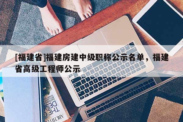 [福建省]福建房建中級職稱公示名單，福建省高級工程師公示