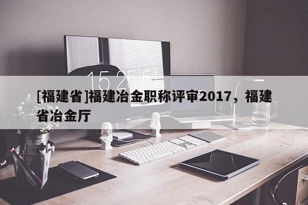 [福建省]福建冶金職稱評審2017，福建省冶金廳