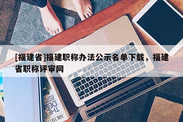 [福建省]福建職稱辦法公示名單下載，福建省職稱評審網(wǎng)