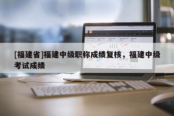[福建省]福建中級職稱成績復(fù)核，福建中級考試成績