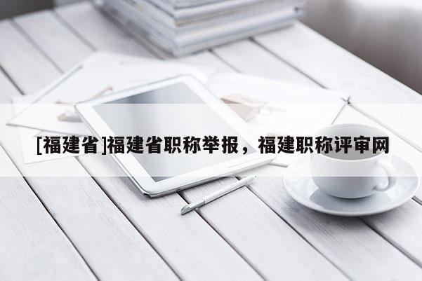 [福建省]福建省職稱舉報，福建職稱評審網(wǎng)