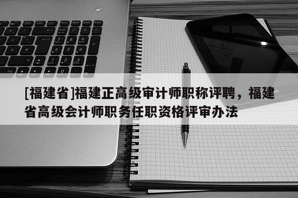 [福建省]福建正高級審計師職稱評聘，福建省高級會計師職務任職資格評審辦法