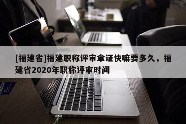 [福建省]福建職稱評(píng)審拿證快嘛要多久，福建省2020年職稱評(píng)審時(shí)間