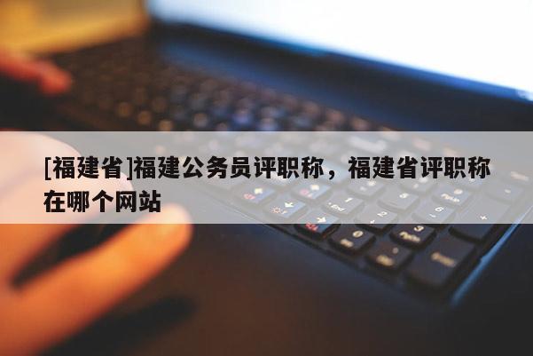 [福建省]福建公務員評職稱，福建省評職稱在哪個網(wǎng)站