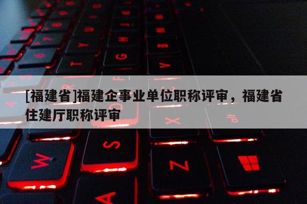 [福建省]福建企事業(yè)單位職稱評審，福建省住建廳職稱評審