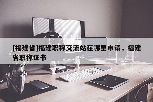 [福建省]福建職稱交流站在哪里申請，福建省職稱證書